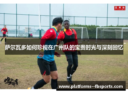 萨尔瓦多如何珍视在广州队的宝贵时光与深刻回忆 萨尔瓦多如何珍视在广州队的宝贵时光与深刻回忆