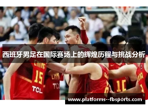 西班牙男足在国际赛场上的辉煌历程与挑战分析 西班牙男足在国际赛场上的辉煌历程与挑战分析