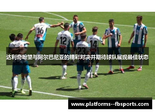 达利奇盼望与阿尔巴尼亚的精彩对决并期待球队展现最佳状态