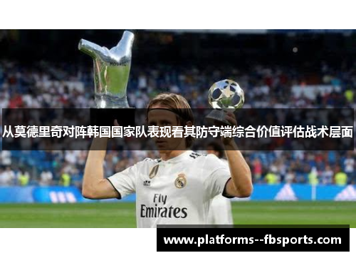 从莫德里奇对阵韩国国家队表现看其防守端综合价值评估战术层面