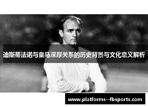 迪斯蒂法诺与皇马深厚关系的历史背景与文化意义解析