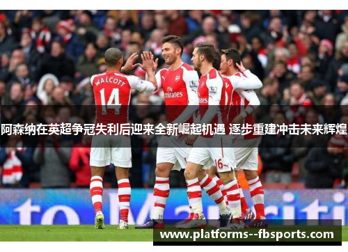 阿森纳在英超争冠失利后迎来全新崛起机遇 逐步重建冲击未来辉煌