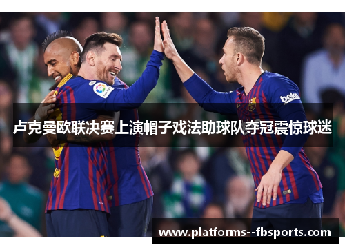 卢克曼欧联决赛上演帽子戏法助球队夺冠震惊球迷