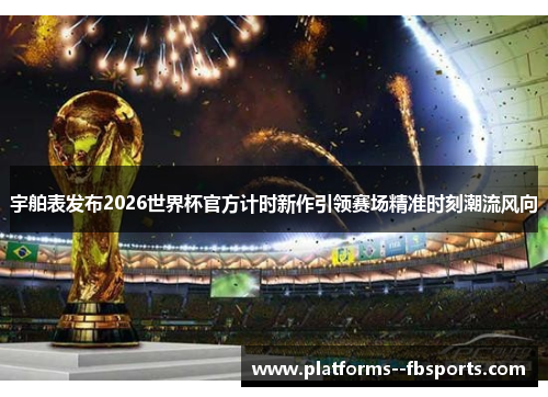 宇舶表发布2026世界杯官方计时新作引领赛场精准时刻潮流风向