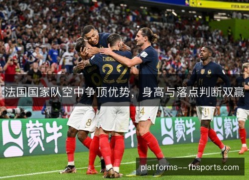 法国国家队空中争顶优势,身高与落点判断双赢 法国国家队空中争顶优势,身高与落点判断双赢